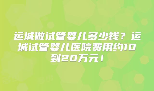 运城做试管婴儿多少钱？运城试管婴儿医院费用约10到20万元！
