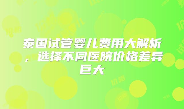 泰国试管婴儿费用大解析，选择不同医院价格差异巨大