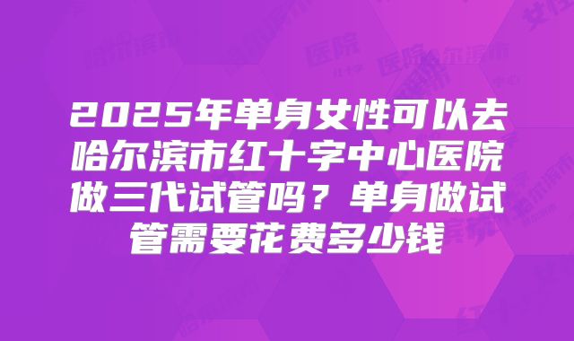 2025年单身女性可以去哈尔滨市红十字中心医院做三代试管吗？单身做试管需要花费多少钱