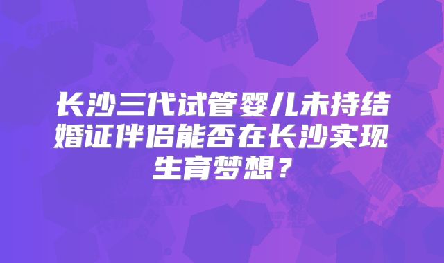 长沙三代试管婴儿未持结婚证伴侣能否在长沙实现生育梦想？