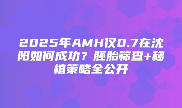 2025年AMH仅0.7在沈阳如何成功？胚胎筛查+移植策略全公开