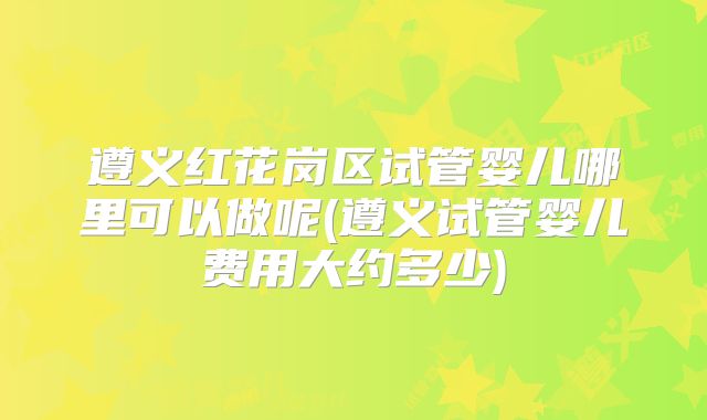 遵义红花岗区试管婴儿哪里可以做呢(遵义试管婴儿费用大约多少)