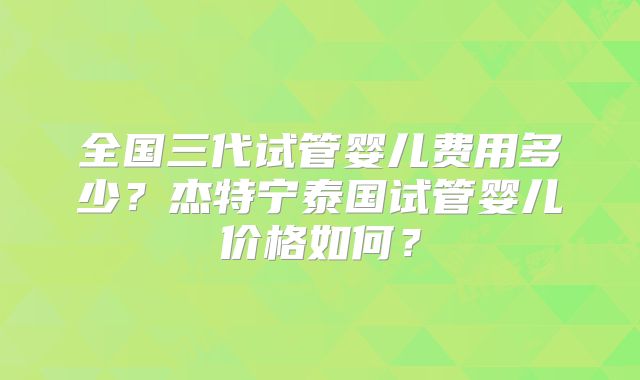 全国三代试管婴儿费用多少？杰特宁泰国试管婴儿价格如何？