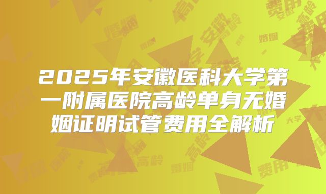 2025年安徽医科大学第一附属医院高龄单身无婚姻证明试管费用全解析
