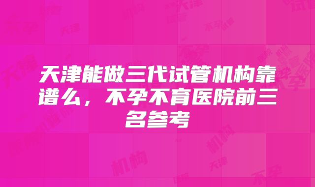 天津能做三代试管机构靠谱么，不孕不育医院前三名参考