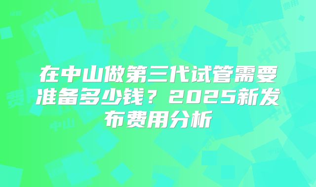在中山做第三代试管需要准备多少钱？2025新发布费用分析