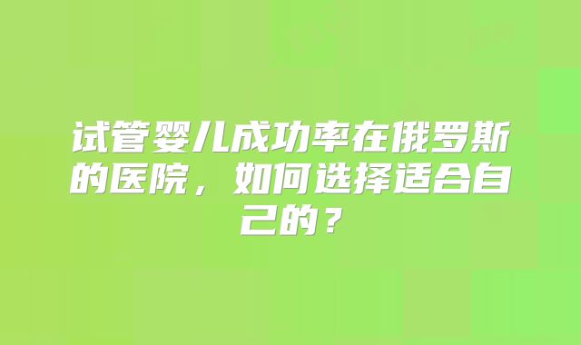 试管婴儿成功率在俄罗斯的医院，如何选择适合自己的？