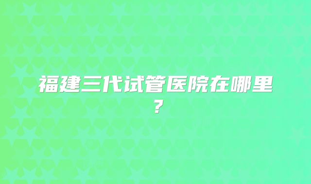 福建三代试管医院在哪里？