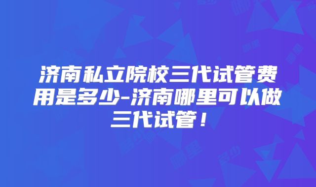 济南私立院校三代试管费用是多少-济南哪里可以做三代试管!