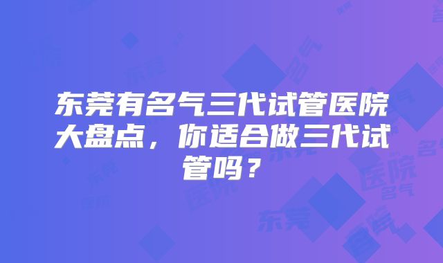 东莞有名气三代试管医院大盘点,你适合做三代试管吗?