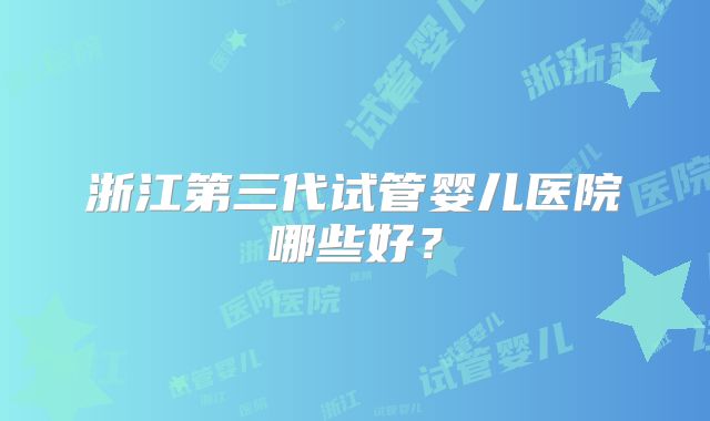 浙江第三代试管婴儿医院哪些好?