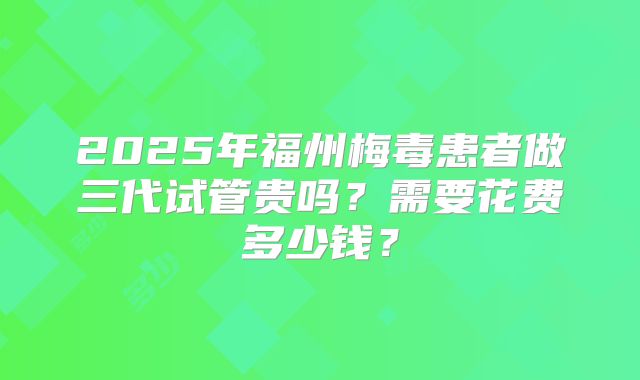 2025年福州梅毒患者做三代试管贵吗？需要花费多少钱？