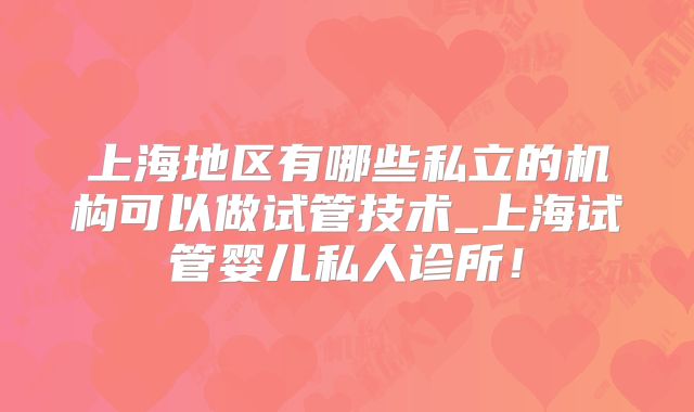 上海地区有哪些私立的机构可以做试管技术_上海试管婴儿私人诊所！