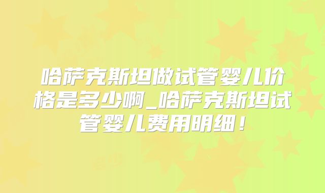 哈萨克斯坦做试管婴儿价格是多少啊_哈萨克斯坦试管婴儿费用明细！