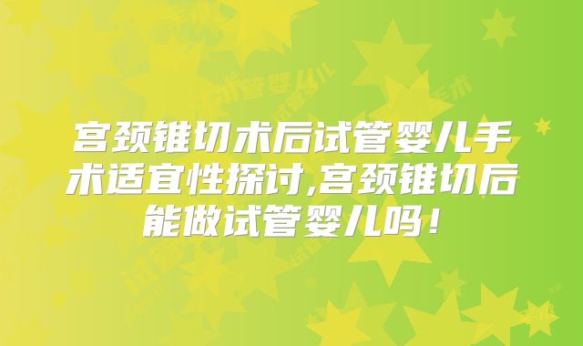 宫颈锥切术后试管婴儿手术适宜性探讨,宫颈锥切后能做试管婴儿吗！