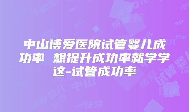 中山博爱医院试管婴儿成功率 想提升成功率就学学这-试管成功率