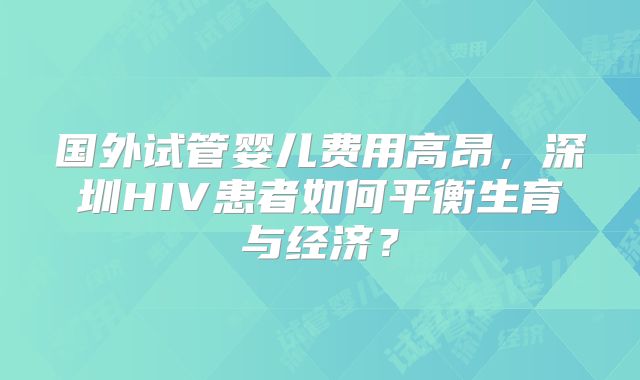 国外试管婴儿费用高昂,深圳HIV患者如何平衡生育与经济?