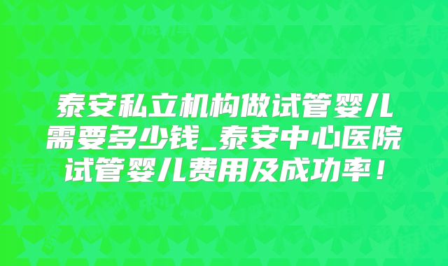 泰安私立机构做试管婴儿需要多少钱_泰安中心医院试管婴儿费用及成功率！