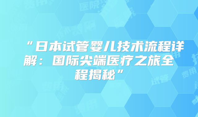 “日本试管婴儿技术流程详解:国际尖端医疗之旅全程揭秘”