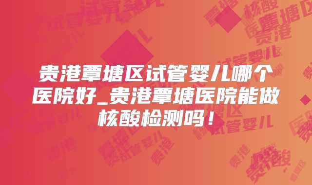 贵港覃塘区试管婴儿哪个医院好_贵港覃塘医院能做核酸检测吗！