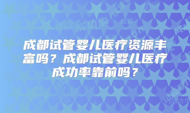 成都试管婴儿医疗资源丰富吗？成都试管婴儿医疗成功率靠前吗？