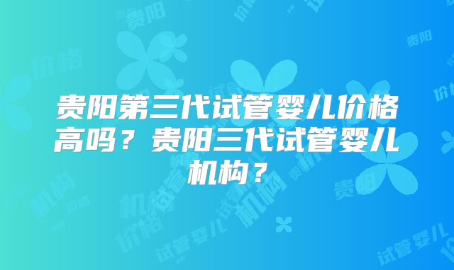 贵阳第三代试管婴儿价格高吗？贵阳三代试管婴儿机构？