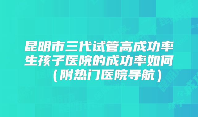 昆明市三代试管高成功率生孩子医院的成功率如何(附热门医院导航)