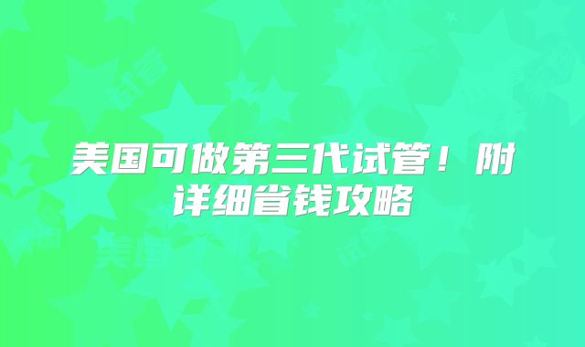 美国可做第三代试管！附详细省钱攻略
