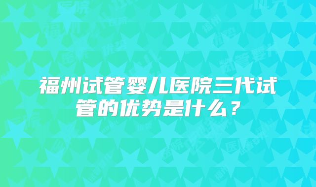 福州试管婴儿医院三代试管的优势是什么？