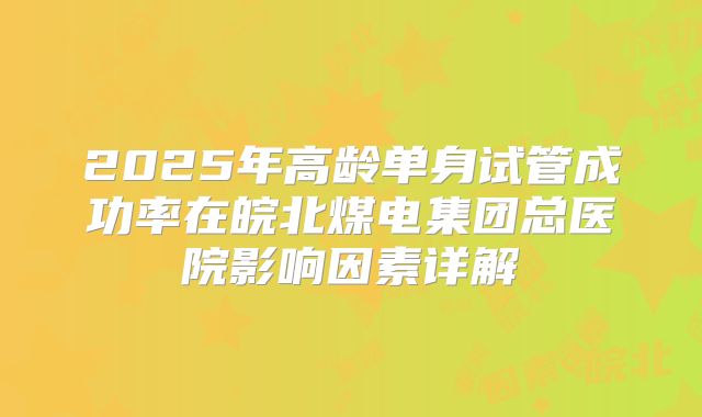 2025年高龄单身试管成功率在皖北煤电集团总医院影响因素详解