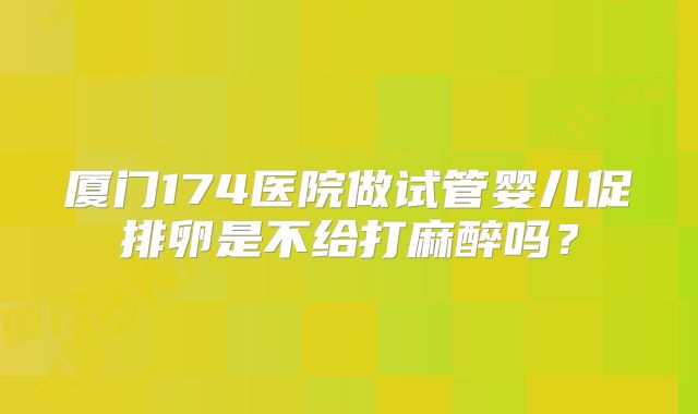 厦门174医院做试管婴儿促排卵是不给打麻醉吗？
