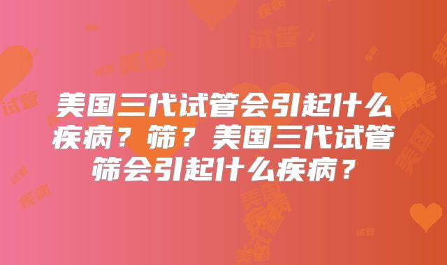 美国三代试管会引起什么疾病？筛？美国三代试管筛会引起什么疾病？