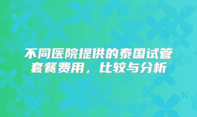 不同医院提供的泰国试管套餐费用，比较与分析