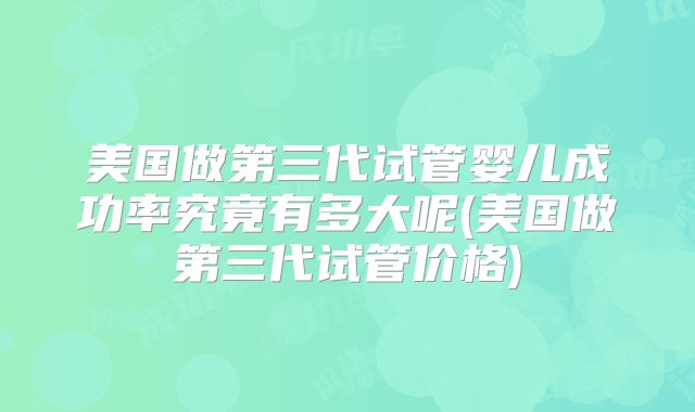 美国做第三代试管婴儿成功率究竟有多大呢(美国做第三代试管价格)
