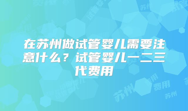 在苏州做试管婴儿需要注意什么？试管婴儿一二三代费用