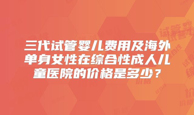 三代试管婴儿费用及海外单身女性在综合性成人儿童医院的价格是多少?
