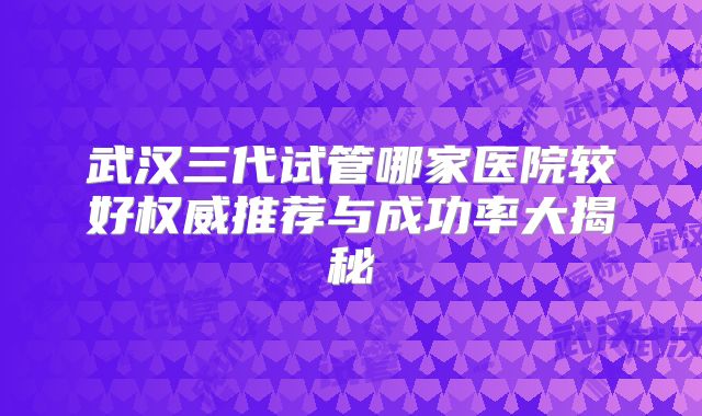 武汉三代试管哪家医院较好权威推荐与成功率大揭秘