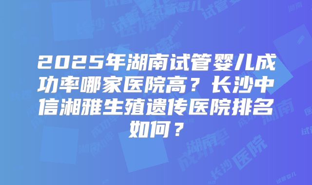2025年湖南试管婴儿成功率哪家医院高？长沙中信湘雅生殖遗传医院排名如何？