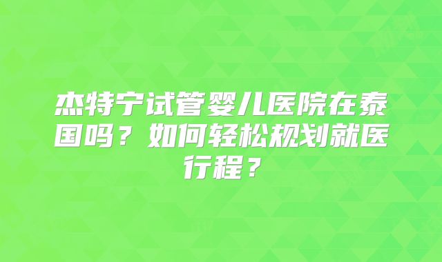 杰特宁试管婴儿医院在泰国吗？如何轻松规划就医行程？