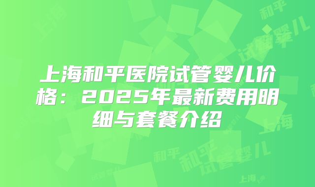 上海和平医院试管婴儿价格：2025年最新费用明细与套餐介绍