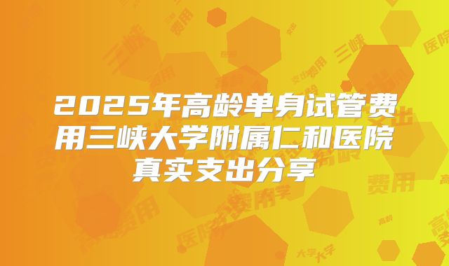 2025年高龄单身试管费用三峡大学附属仁和医院真实支出分享