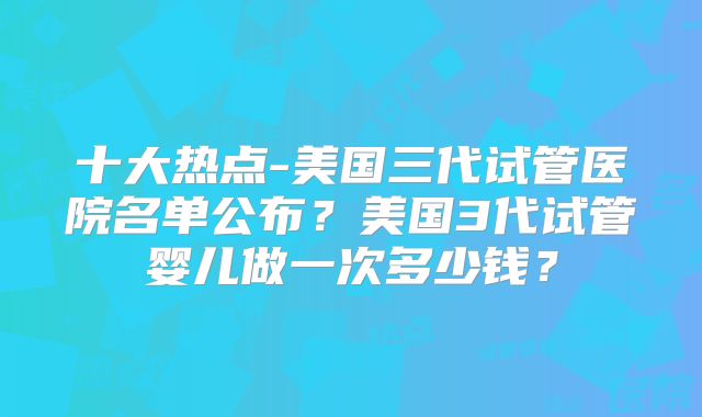 十大热点-美国三代试管医院名单公布？美国3代试管婴儿做一次多少钱？
