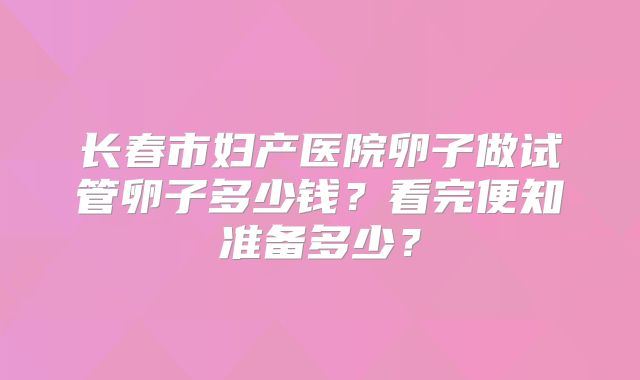 长春市妇产医院卵子做试管卵子多少钱？看完便知准备多少？