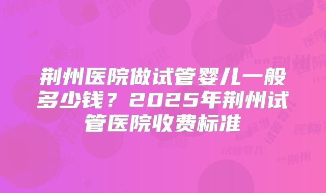 荆州医院做试管婴儿一般多少钱?2025年荆州试管医院收费标准