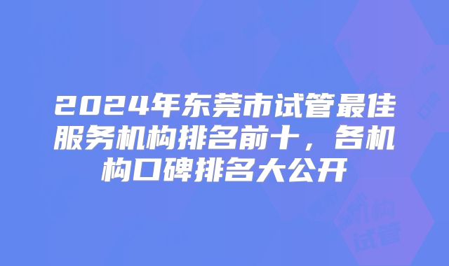 2024年东莞市试管最佳服务机构排名前十，各机构口碑排名大公开