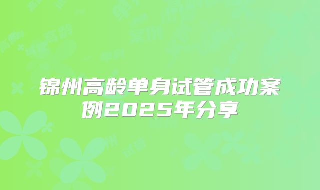 锦州高龄单身试管成功案例2025年分享