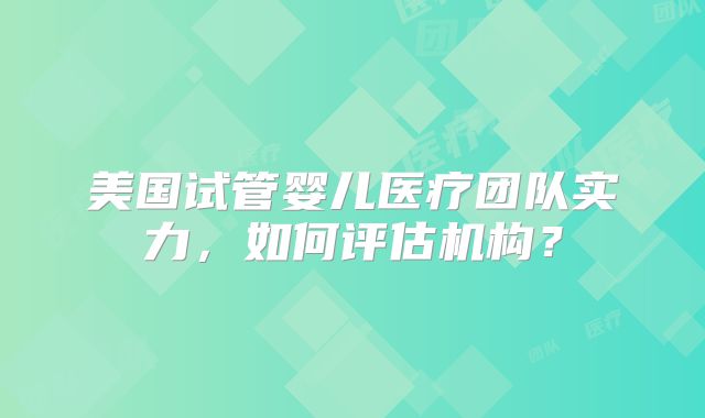 美国试管婴儿医疗团队实力，如何评估机构？