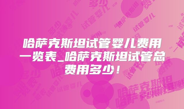 哈萨克斯坦试管婴儿费用一览表_哈萨克斯坦试管总费用多少！