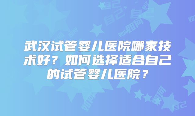 武汉试管婴儿医院哪家技术好？如何选择适合自己的试管婴儿医院？