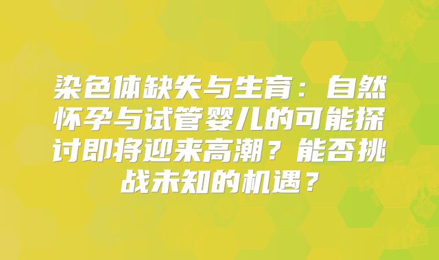 染色体缺失与生育：自然怀孕与试管婴儿的可能探讨即将迎来高潮？能否挑战未知的机遇？